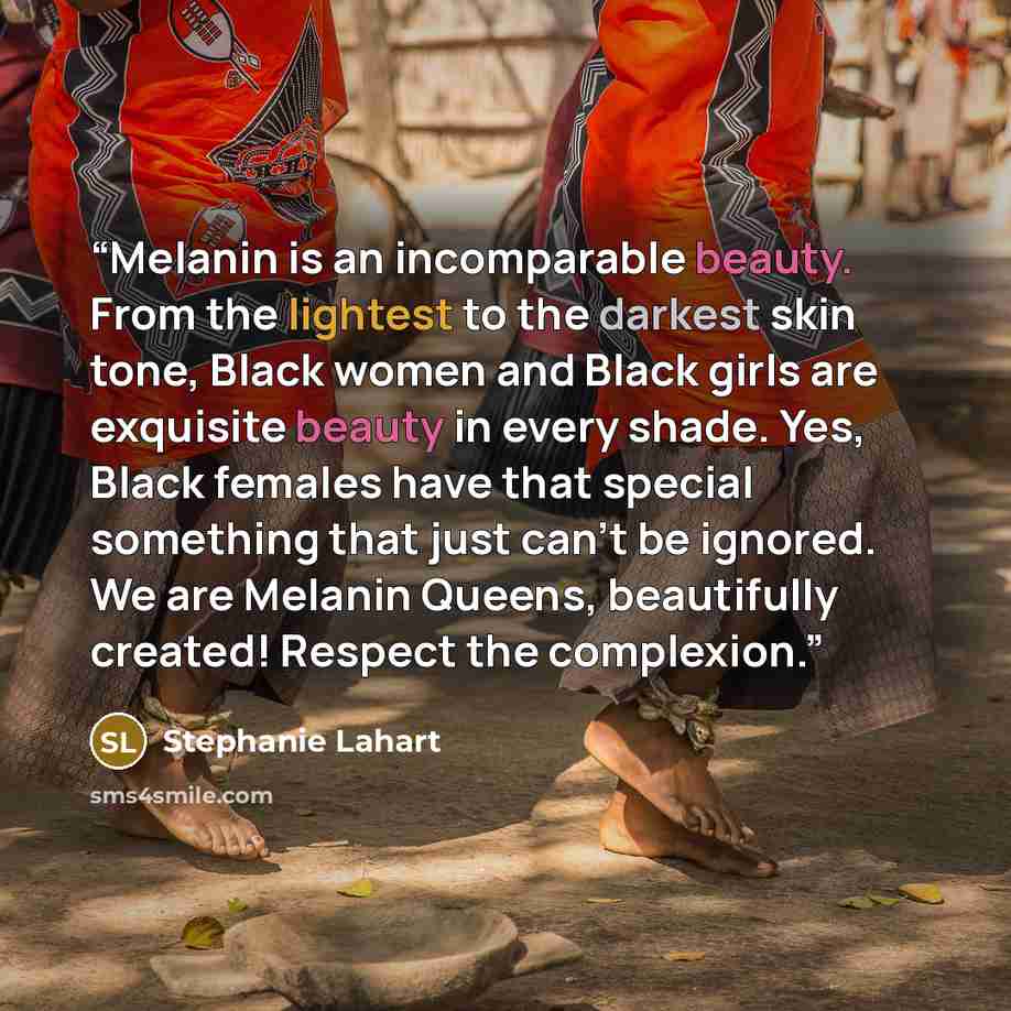 “Melanin is an incomparable beauty. From the lightest to the darkest skin tone, Black women and Black girls are exquisite beauty in every shade. Yes, Black females have that special something that just can’t be ignored. We are Melanin Queens, beautifully created! Respect the complexion.” quote by Stephanie Lahart