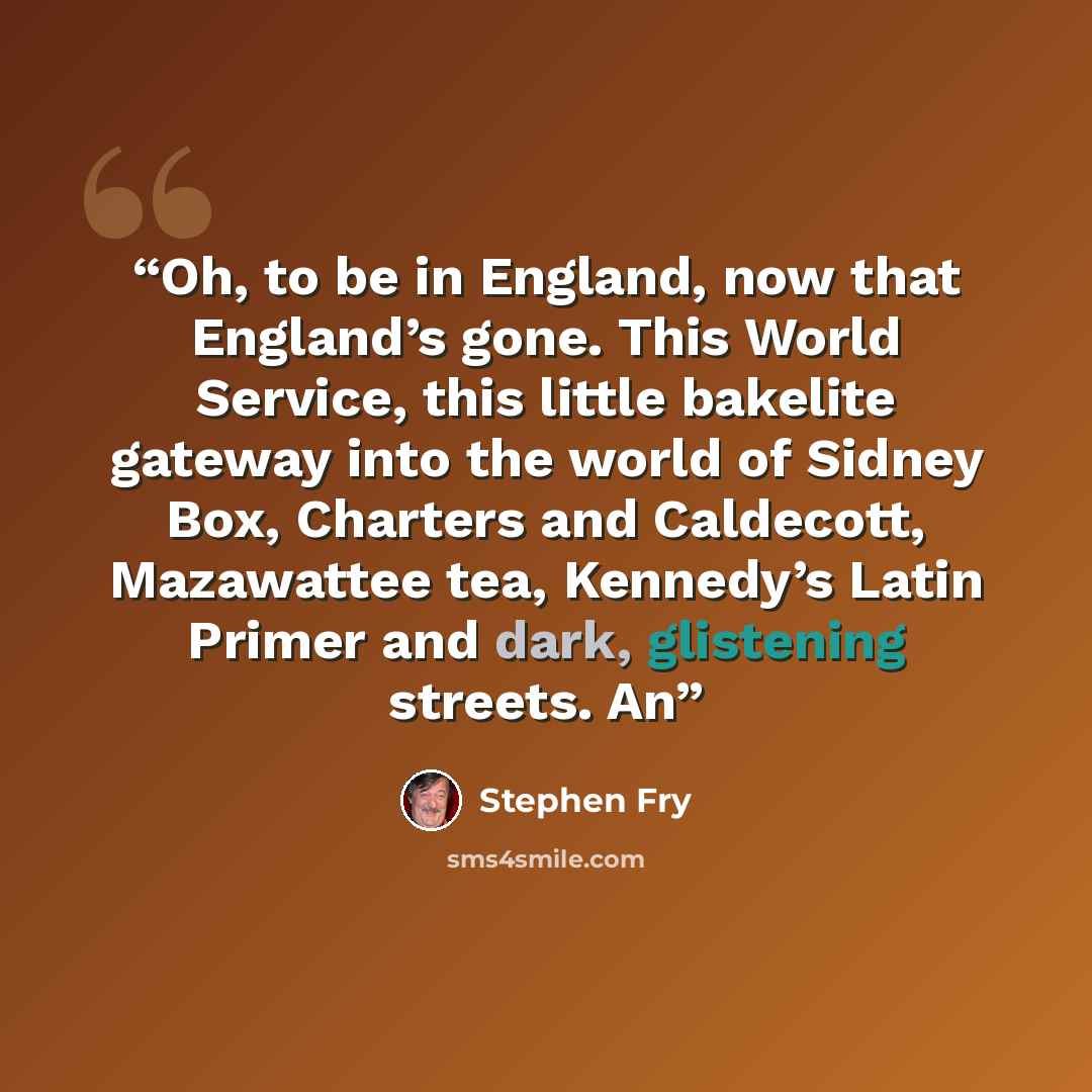 “Oh, to be in England, now that England’s gone. This World Service, this little bakelite gateway into the world of Sidney Box, Charters and Caldecott, Mazawattee tea, Kennedy’s Latin Primer and dark, glistening streets. An” quote by Stephen Fry