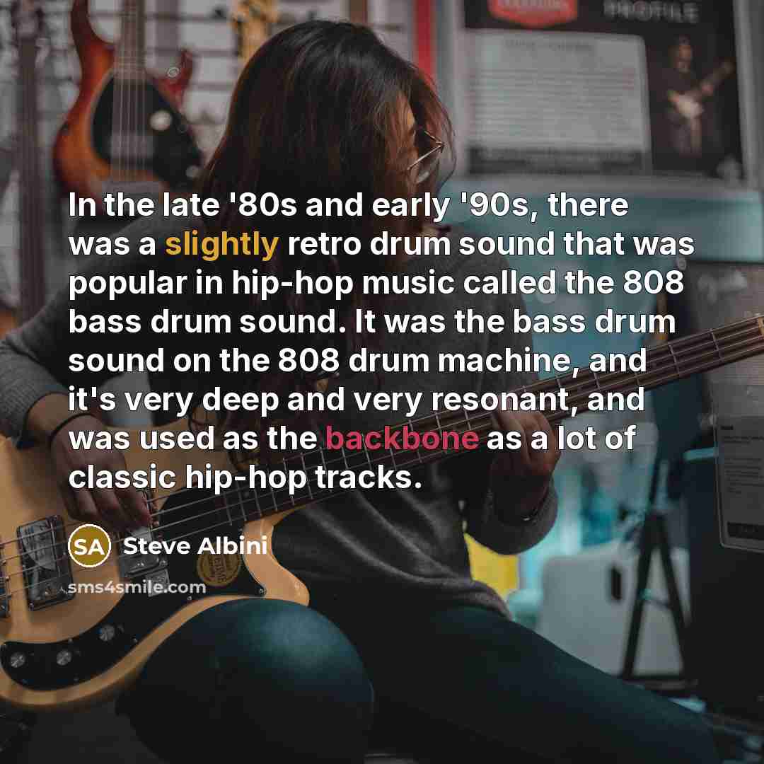 “In the late '80s and early '90s, there was a slightly retro drum sound that was popular in hip-hop music called the 808 bass drum sound. It was the bass drum sound on the 808 drum machine, and it's very deep and very resonant, and was used as the backbone as a lot of classic hip-hop tracks.” quote by Steve Albini