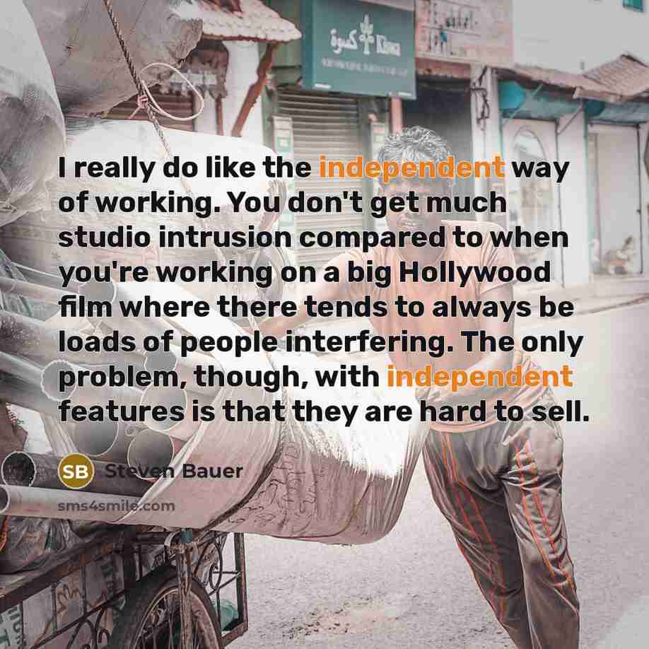 “I really do like the independent way of working. You don't get much studio intrusion compared to when you're working on a big Hollywood film where there tends to always be loads of people interfering. The only problem, though, with independent features is that they are hard to sell.” quote by Steven Bauer