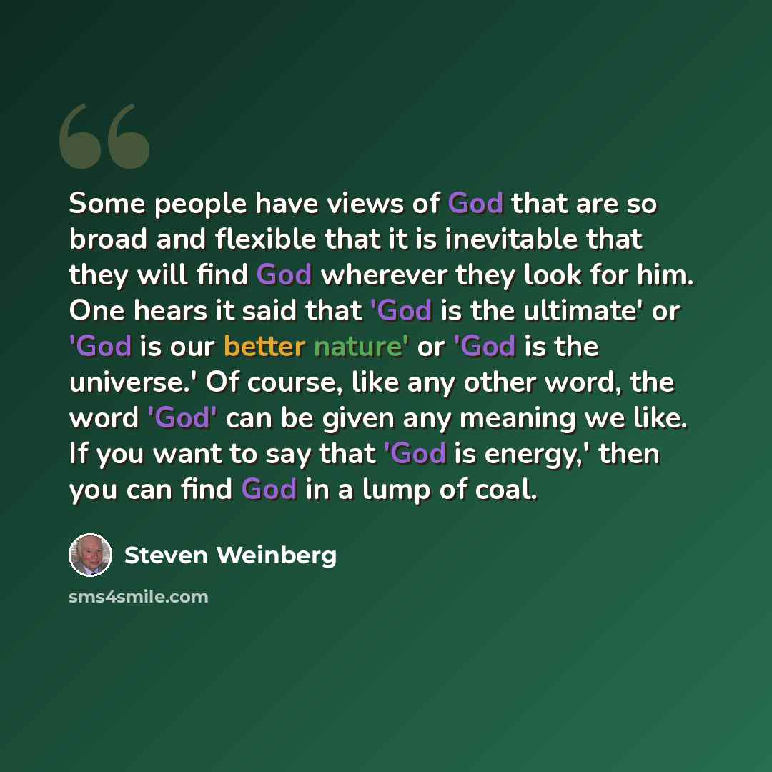 “Some people have views of God that are so broad and flexible that it is inevitable that they will find God wherever they look for him. One hears it said that 'God is the ultimate' or 'God is our better nature' or 'God is the universe.' Of course, like any other word, the word 'God' can be given…” quote by Steven Weinberg