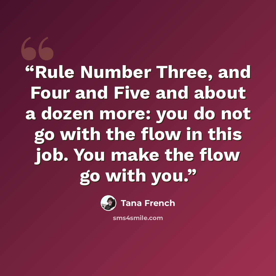 “Rule Number Three, and Four and Five and about a dozen more: you do not go with the flow in this job. You make the flow go with you.” quote by Tana French
