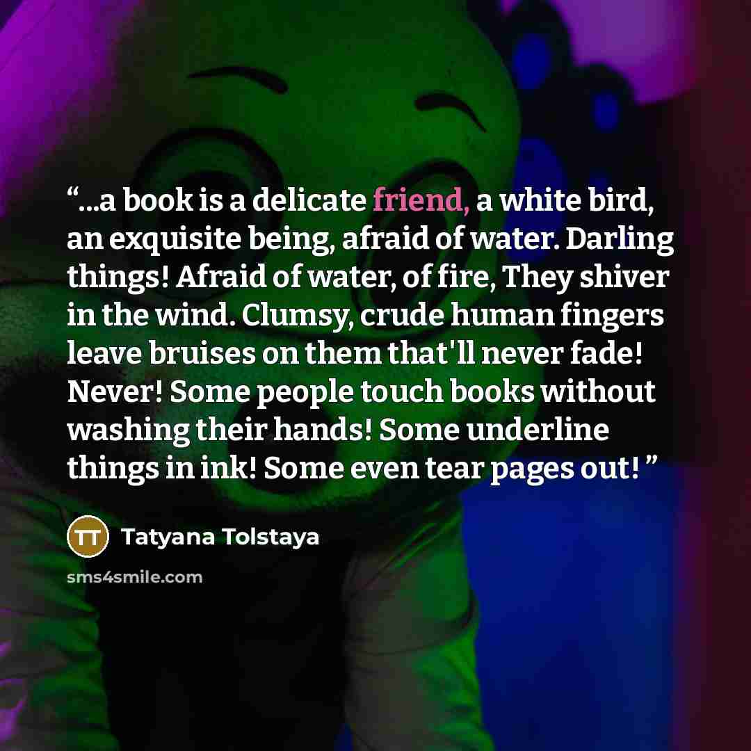 “...a book is a delicate friend, a white bird, an exquisite being, afraid of water. Darling things! Afraid of water, of fire, They shiver in the wind. Clumsy, crude human fingers leave bruises on them that'll never fade! Never! Some people touch books without washing their hands! Some underline…” quote by Tatyana Tolstaya