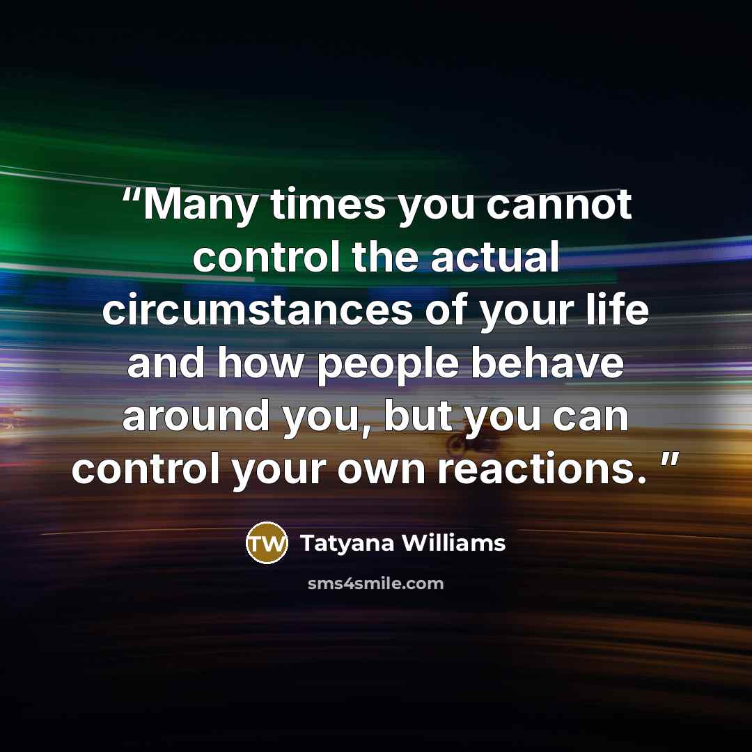 “Many times you cannot control the actual circumstances of your life and how people behave around you, but you can control your own reactions.” quote by Tatyana Williams