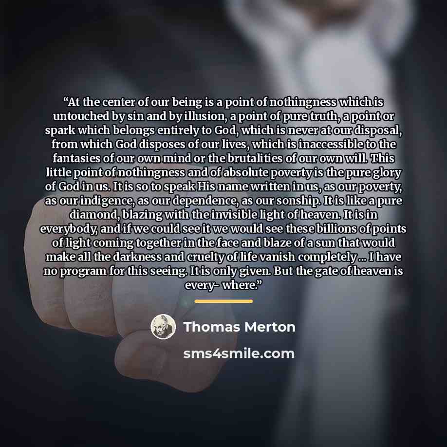 “At the center of our being is a point of nothingness which is untouched by sin and by illusion, a point of pure truth, a point or spark which belongs entirely to God, which is never at our disposal, from which God disposes of our lives, which is inaccessible to the fantasies of our own mind or the…” quote by Thomas Merton