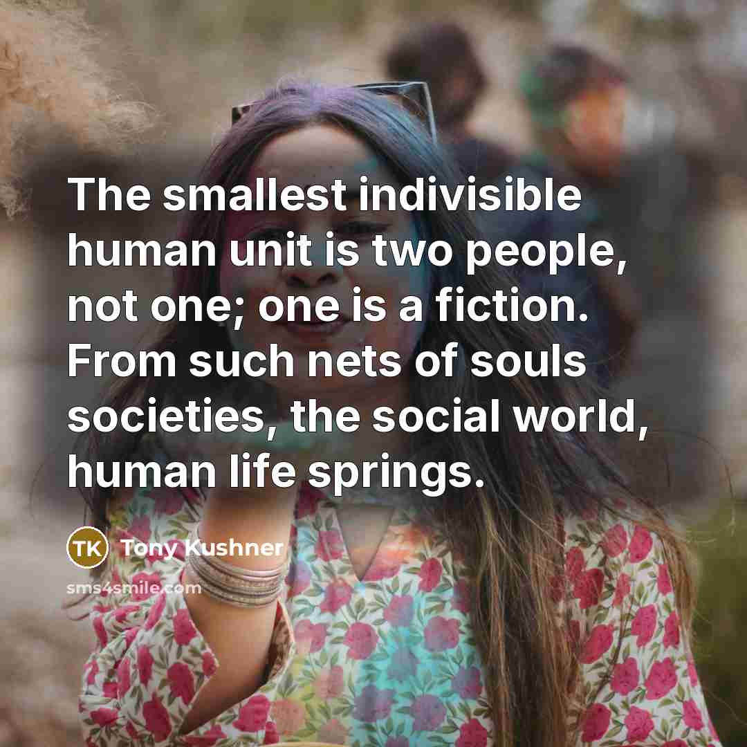 “The smallest indivisible human unit is two people, not one; one is a fiction. From such nets of souls societies, the social world, human life springs.” quote by Tony Kushner