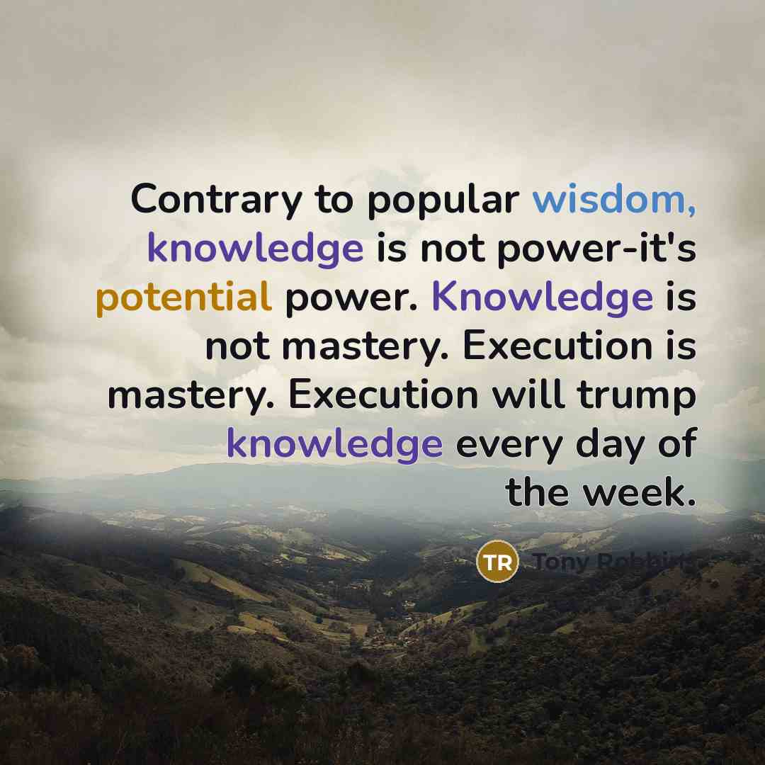 “Contrary to popular wisdom, knowledge is not power-it's potential power. Knowledge is not mastery. Execution is mastery. Execution will trump knowledge every day of the week.” quote by Tony Robbins