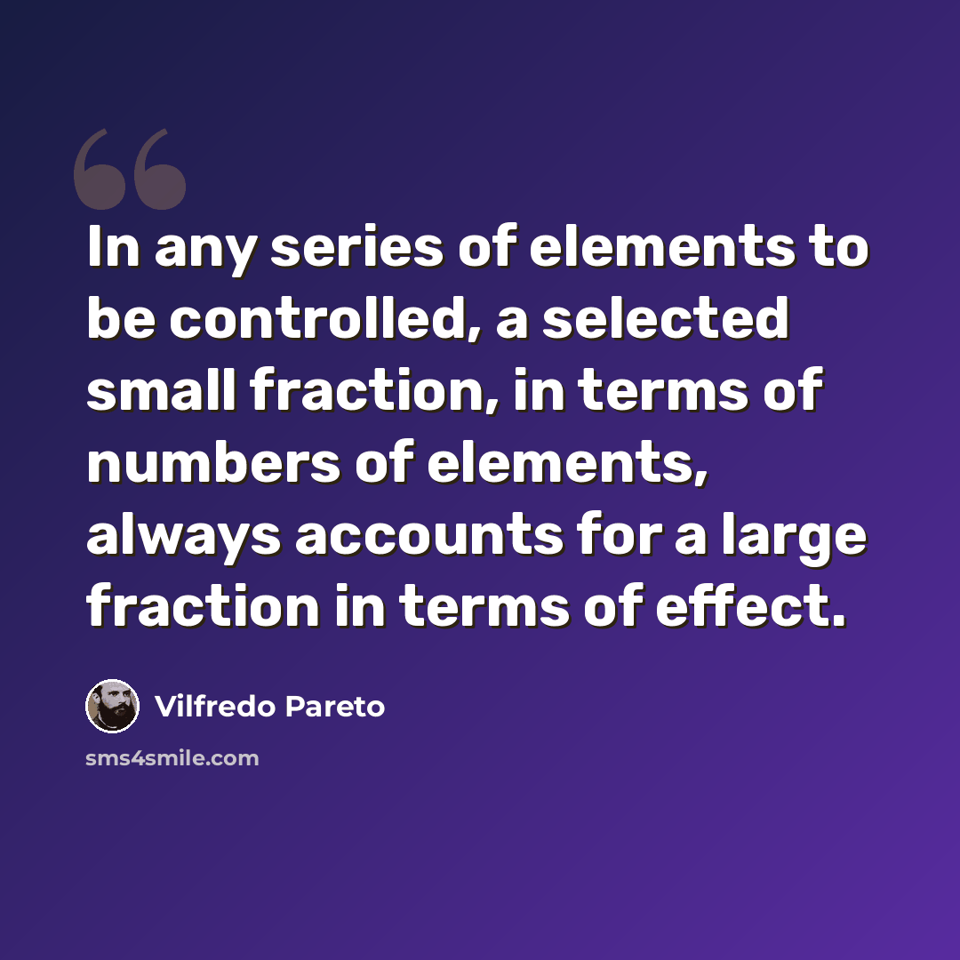 “In any series of elements to be controlled, a selected small fraction, in terms of numbers of elements, always accounts for a large fraction in terms of effect.” quote by Vilfredo Pareto