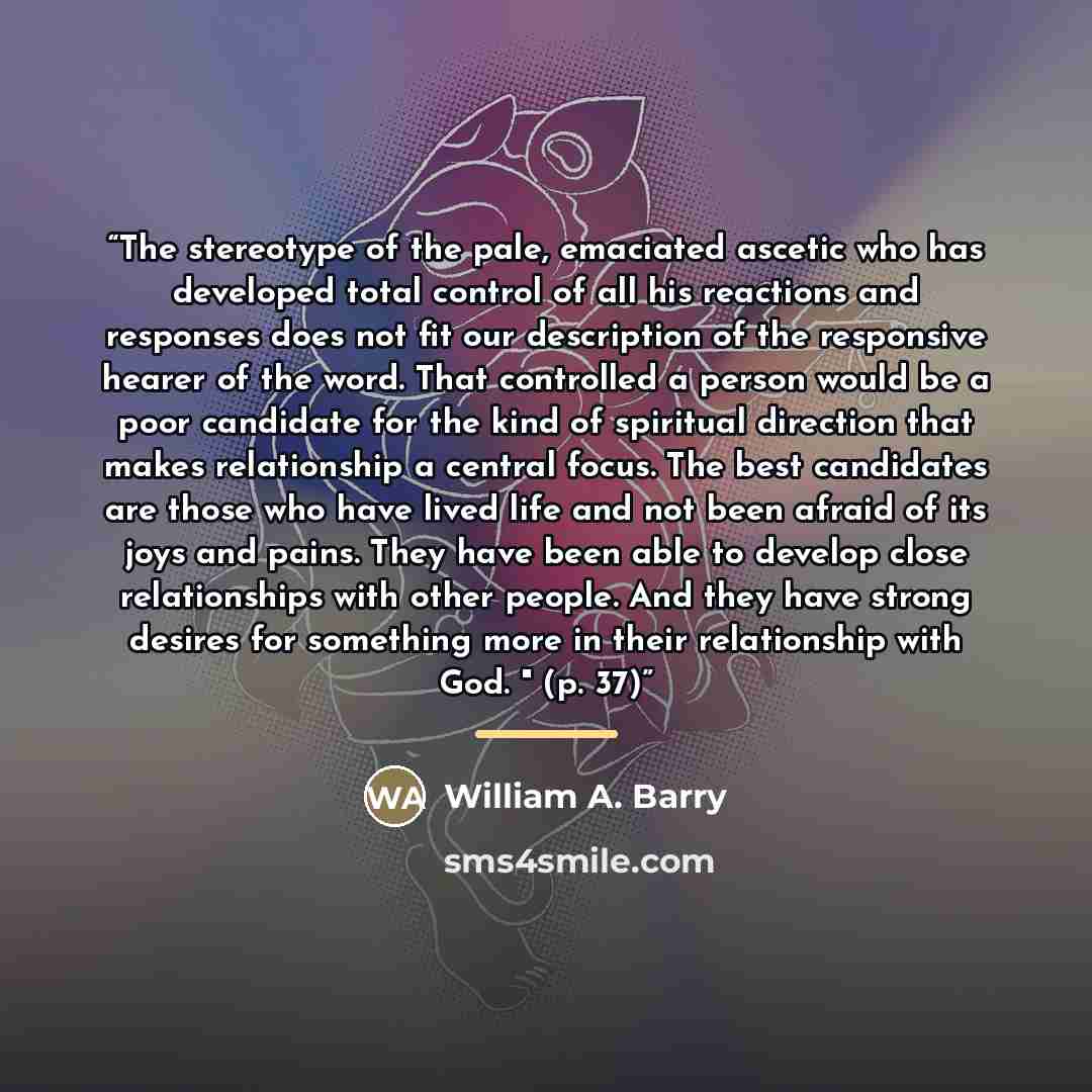 “The stereotype of the pale, emaciated ascetic who has developed total control of all his reactions and responses does not fit our description of the responsive hearer of the word. That controlled a person would be a poor candidate for the kind of spiritual direction that makes relationship a…” quote by William A. Barry