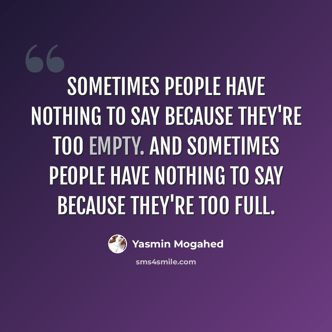 “Sometimes people have nothing to say because they're too empty. And sometimes people have nothing to say because they're too full.” quote by Yasmin Mogahed