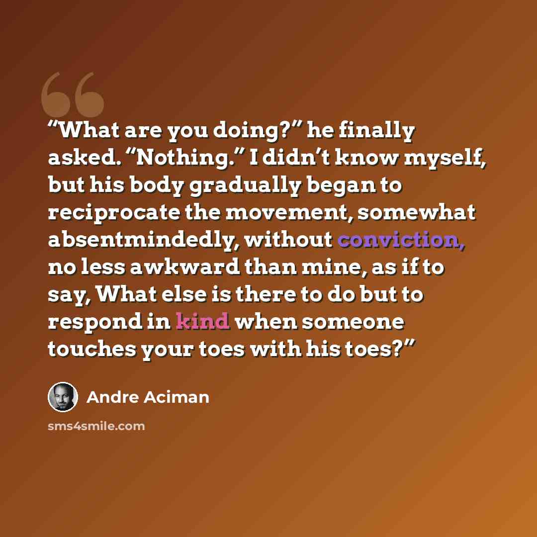 “What are you doing?” he finally asked. “Nothing.” I didn’t know myself, but his body gradually began to reciprocate the movement, somewhat absentmindedly, without conviction, no less awkward than mine, as if to say, What else is there to do but to respond in kind when someone touches your toes…” quote by André Aciman