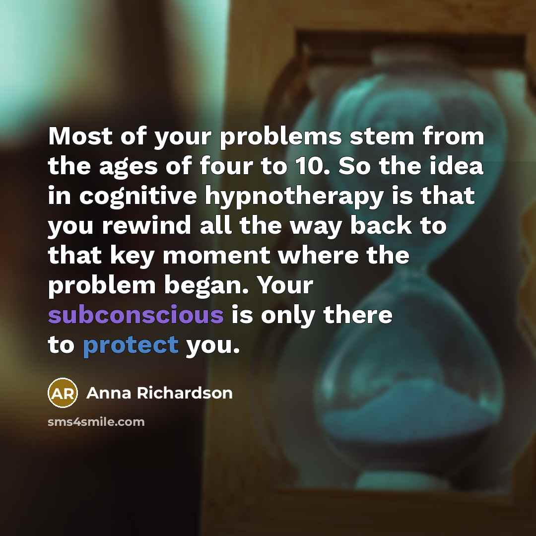 “Most of your problems stem from the ages of four to 10. So the idea in cognitive hypnotherapy is that you rewind all the way back to that key moment where the problem began. Your subconscious is only there to protect you.” quote by Anna Richardson