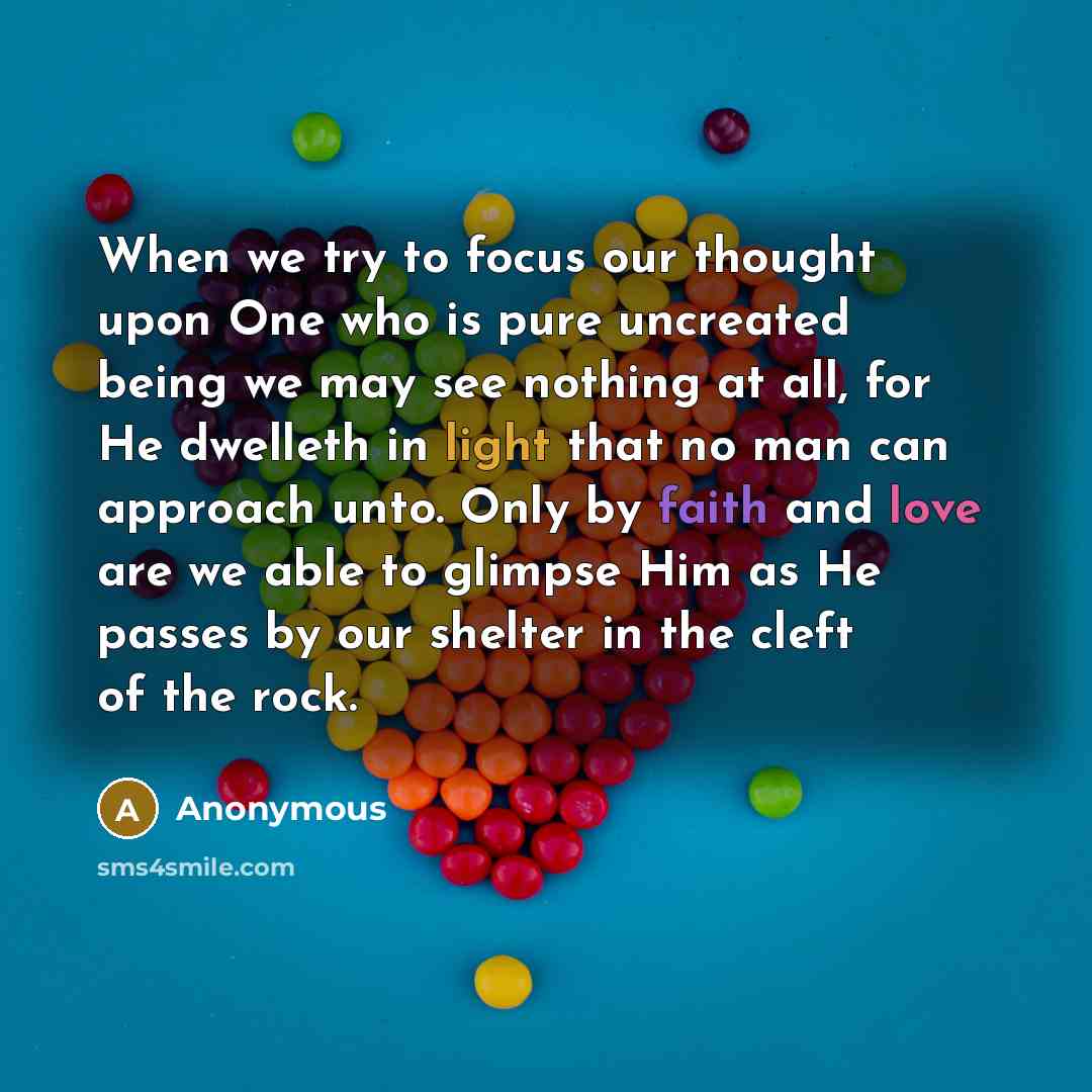 “When we try to focus our thought upon One who is pure uncreated being we may see nothing at all, for He dwelleth in light that no man can approach unto. Only by faith and love are we able to glimpse Him as He passes by our shelter in the cleft of the rock.” quote by Anonymous