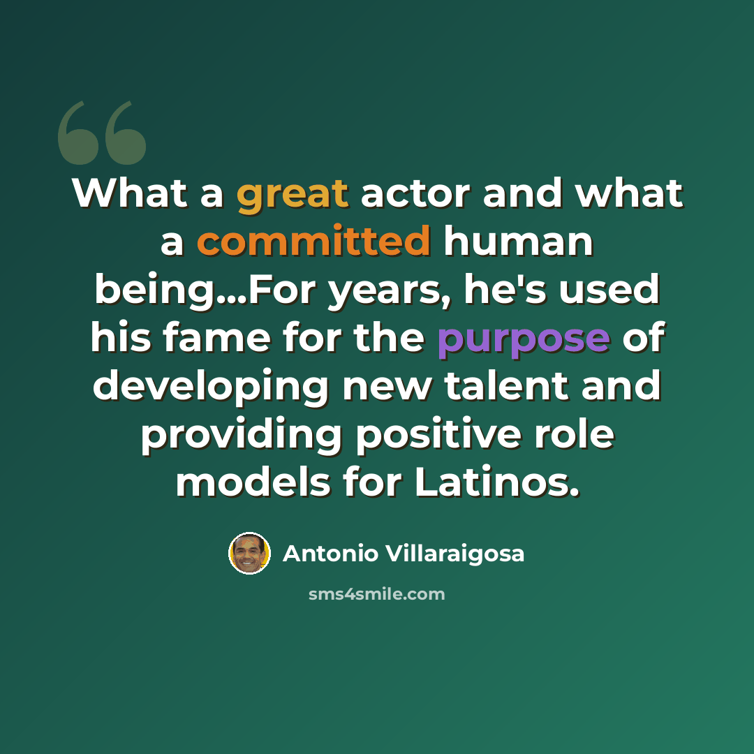 “What a great actor and what a committed human being...For years, he's used his fame for the purpose of developing new talent and providing positive role models for Latinos.” quote by Antonio Villaraigosa