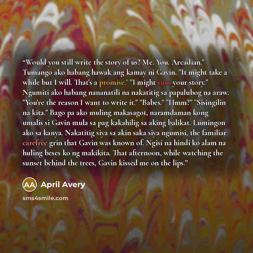 “Would you still write the story of us? Me. You. Arcadian." Tumango ako habang hawak ang kamay ni Gavin. "It might take a while but I will. That's a promise." "I might ruin your story." Ngumiti ako habang nananatili na nakatitig sa papalubog na araw. "You're the reason I want to write it." "Babes."…” quote by April Avery