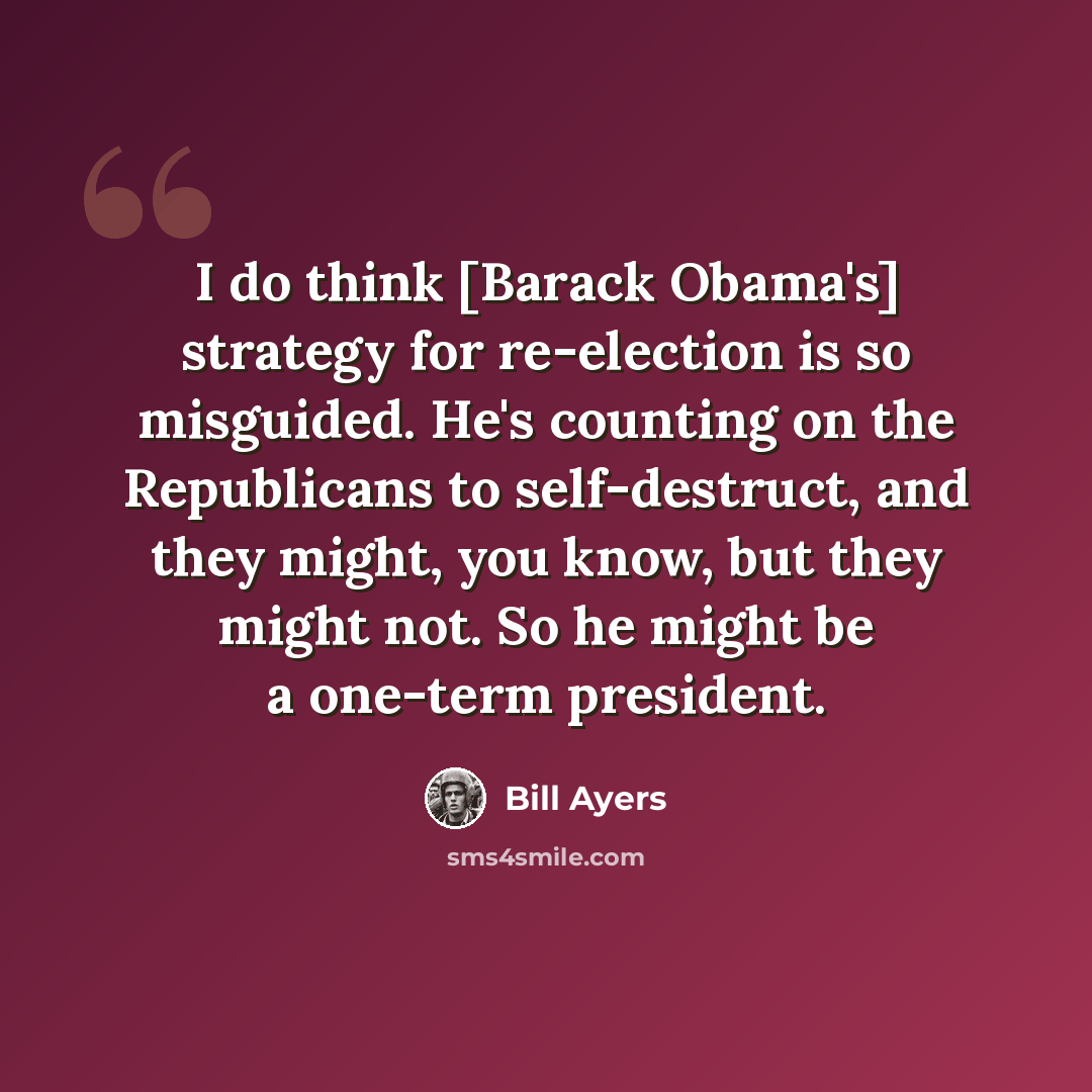 “I do think [Barack Obama's] strategy for re-election is so misguided. He's counting on the Republicans to self-destruct, and they might, you know, but they might not. So he might be a one-term president.” quote by Bill Ayers