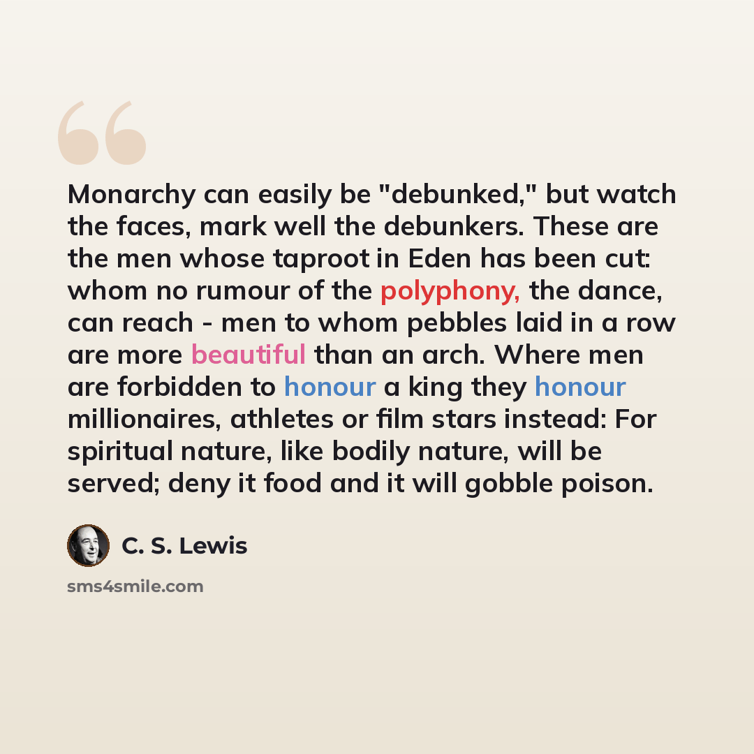 “Monarchy can easily be "debunked," but watch the faces, mark well the debunkers. These are the men whose taproot in Eden has been cut: whom no rumour of the polyphony, the dance, can reach - men to whom pebbles laid in a row are more beautiful than an arch. Where men are forbidden to honour a king…” quote by C. S. Lewis