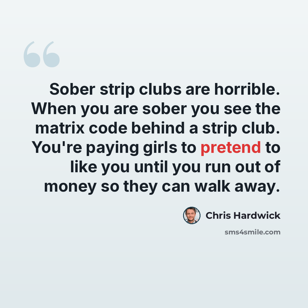 “Sober strip clubs are horrible. When you are sober you see the matrix code behind a strip club. You're paying girls to pretend to like you until you run out of money so they can walk away.” quote by Chris Hardwick