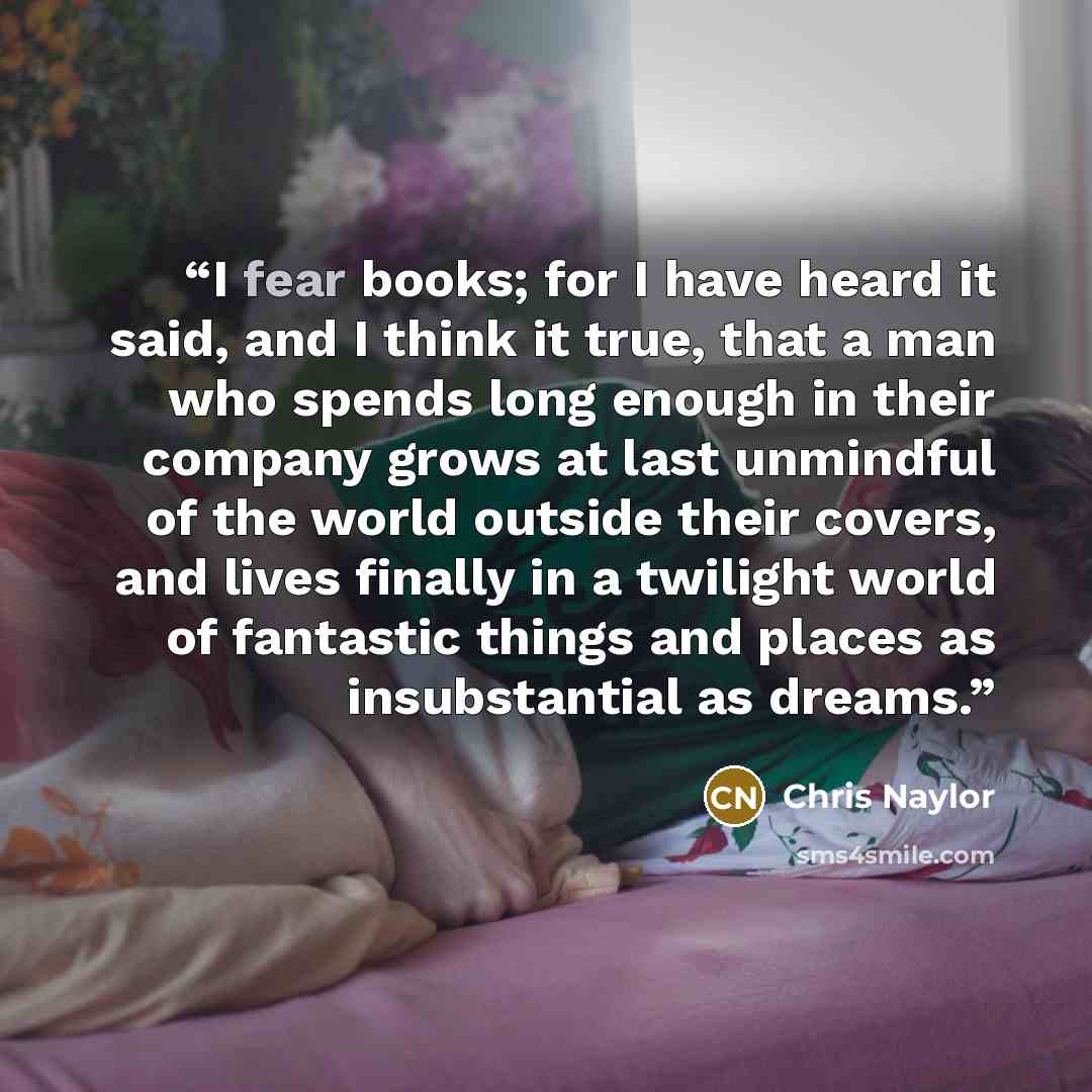 “I fear books; for I have heard it said, and I think it true, that a man who spends long enough in their company grows at last unmindful of the world outside their covers, and lives finally in a twilight world of fantastic things and places as insubstantial as dreams.” quote by Chris Naylor