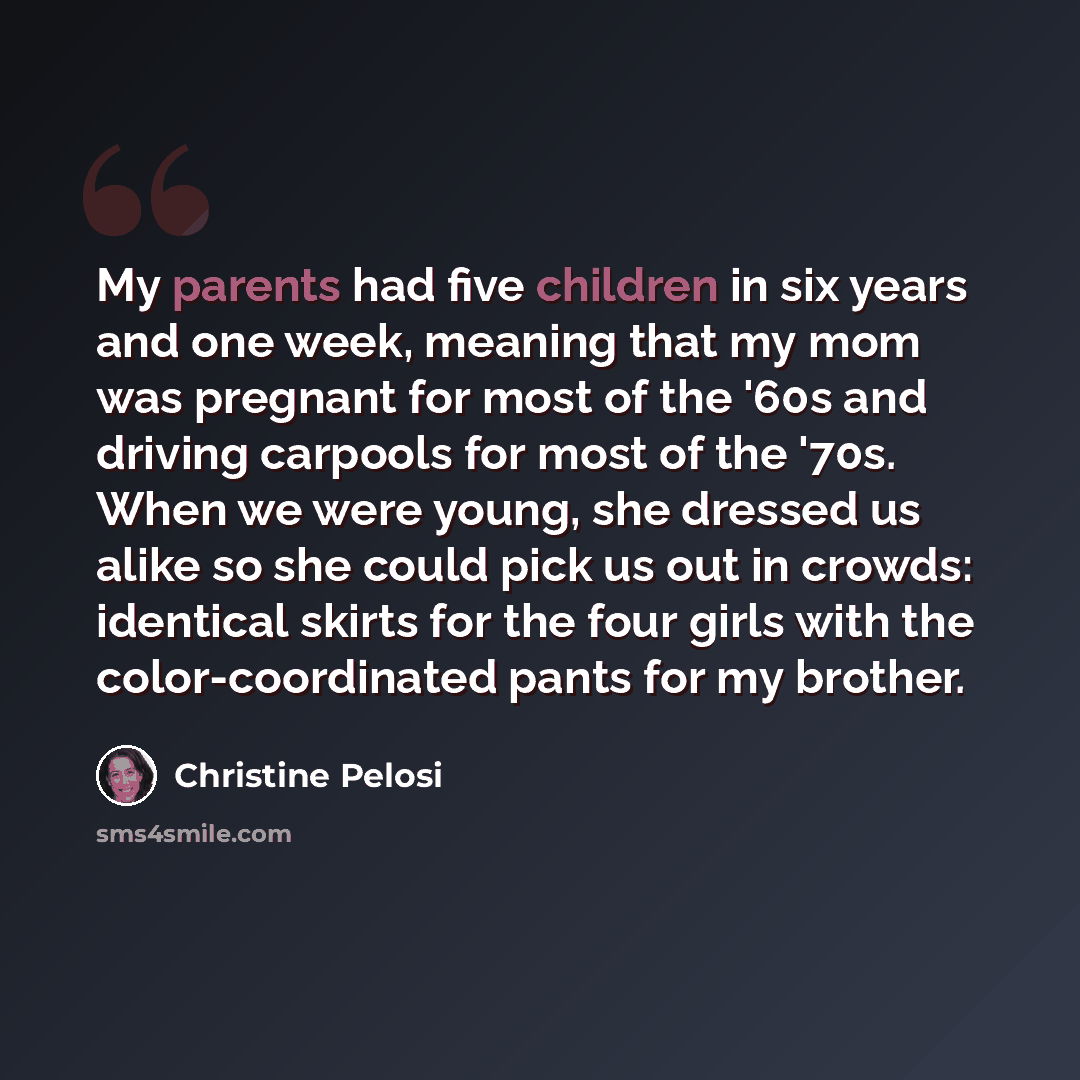 “My parents had five children in six years and one week, meaning that my mom was pregnant for most of the '60s and driving carpools for most of the '70s. When we were young, she dressed us alike so she could pick us out in crowds: identical skirts for the four girls with the color-coordinated pants…” quote by Christine Pelosi