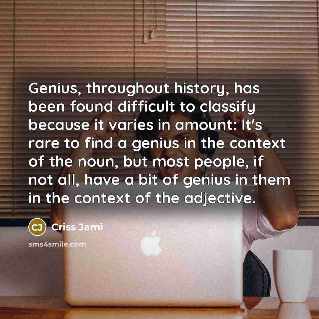 “Genius, throughout history, has been found difficult to classify because it varies in amount: It's rare to find a genius in the context of the noun, but most people, if not all, have a bit of genius in them in the context of the adjective.” quote by Criss Jami