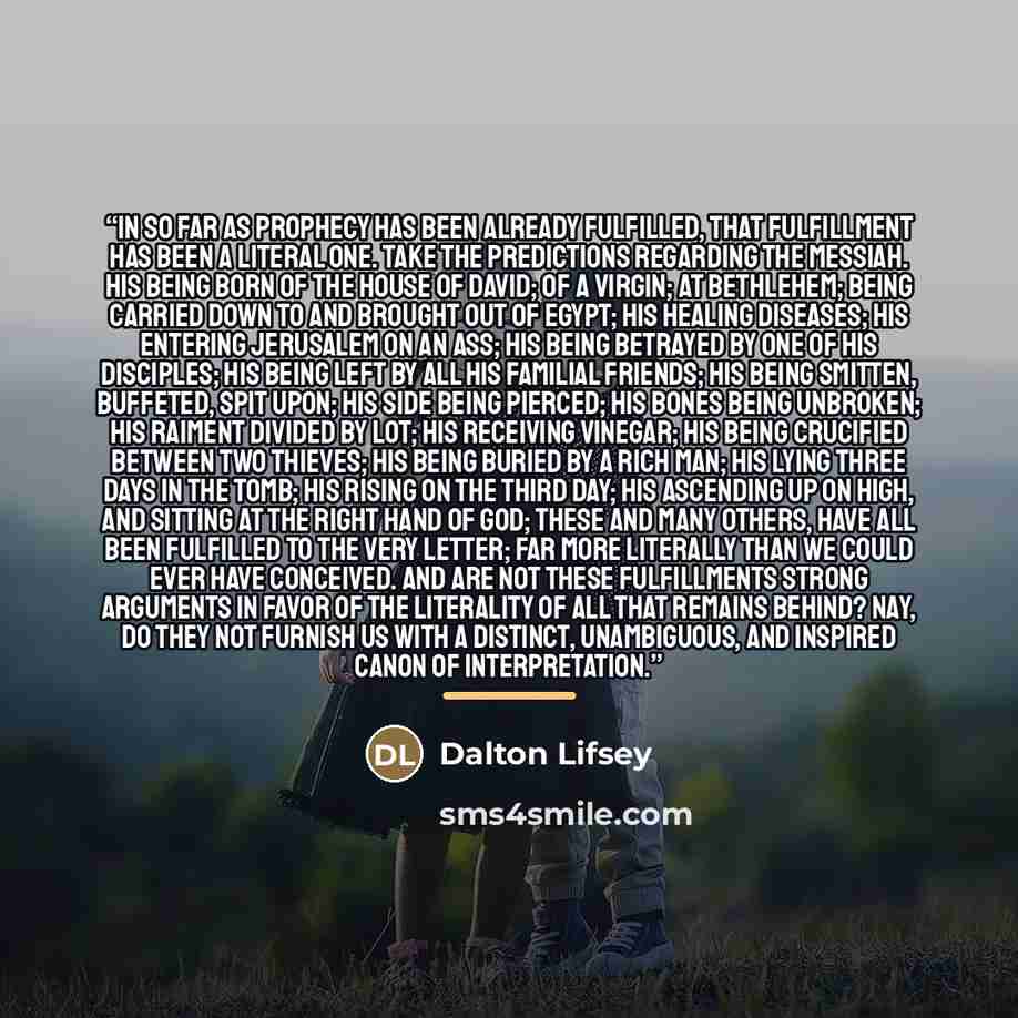 “In so far as prophecy has been already fulfilled, that fulfillment has been a literal one. Take the predictions regarding the Messiah. His being born of the house of David; of a virgin; at Bethlehem; being carried down to and brought out of Egypt; His healing diseases; His entering Jerusalem on an…” quote by Dalton Lifsey