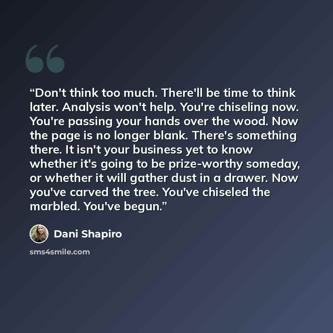 “Don't think too much. There'll be time to think later. Analysis won't help. You're chiseling now. You're passing your hands over the wood. Now the page is no longer blank. There's something there. It isn't your business yet to know whether it's going to be prize-worthy someday, or whether it will…” quote by Dani Shapiro