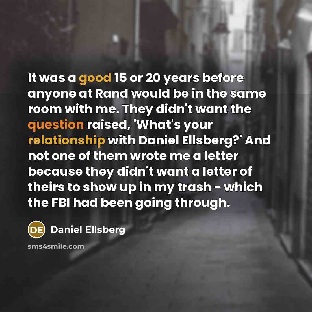 “It was a good 15 or 20 years before anyone at Rand would be in the same room with me. They didn't want the question raised, 'What's your relationship with Daniel Ellsberg?' And not one of them wrote me a letter because they didn't want a letter of theirs to show up in my trash - which the FBI had…” quote by Daniel Ellsberg