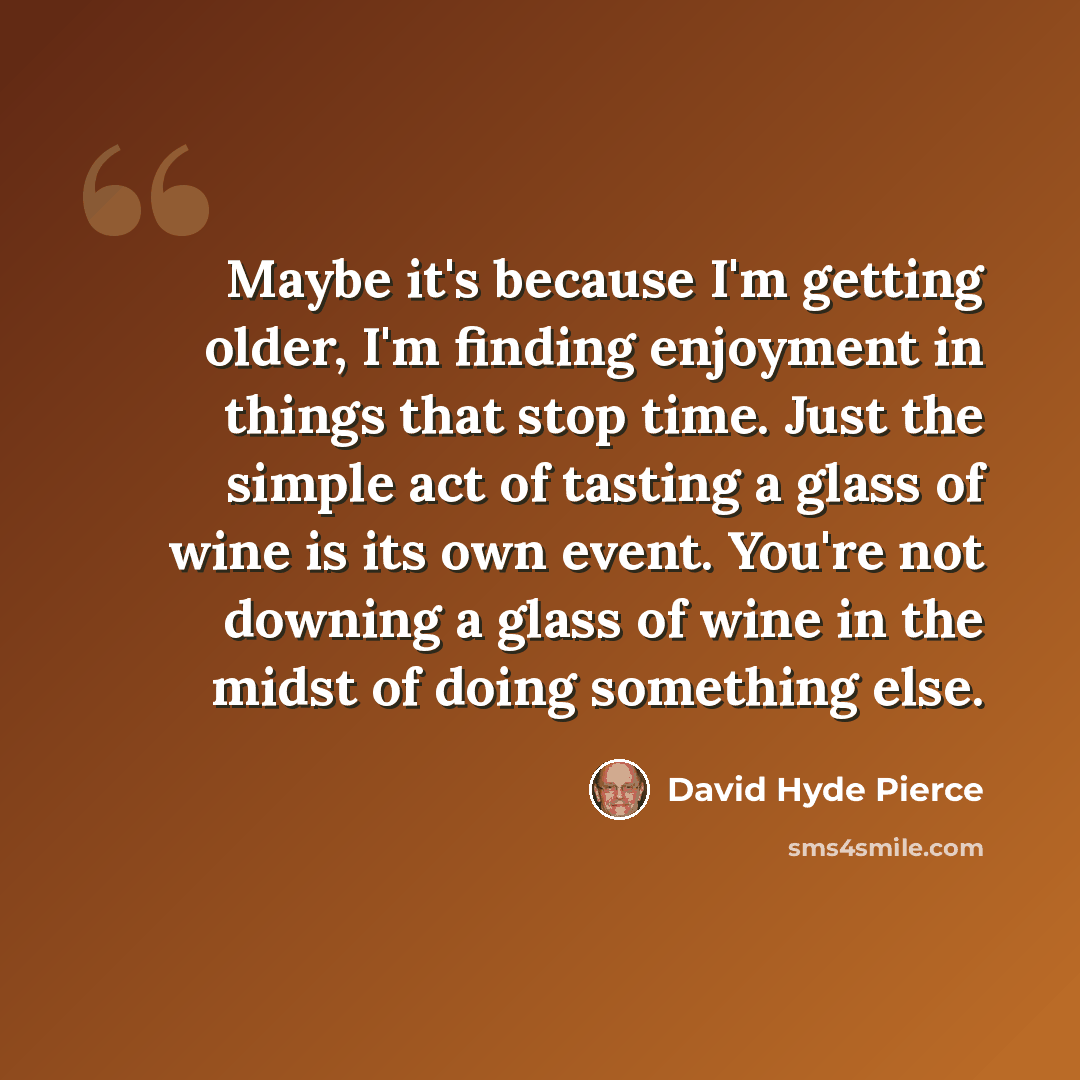 “Maybe it's because I'm getting older, I'm finding enjoyment in things that stop time. Just the simple act of tasting a glass of wine is its own event. You're not downing a glass of wine in the midst of doing something else.” quote by David Hyde Pierce