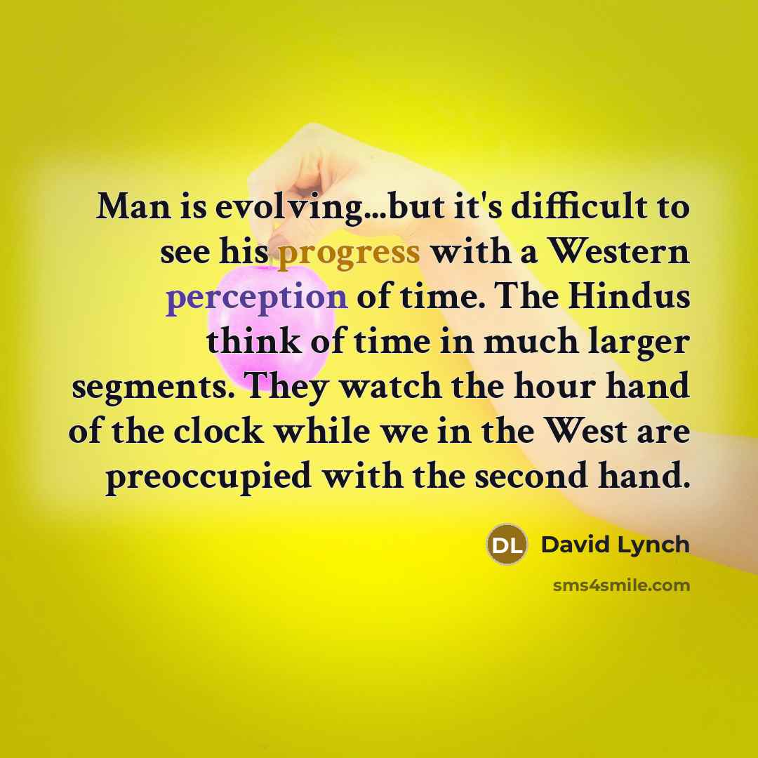 “Man is evolving...but it's difficult to see his progress with a Western perception of time. The Hindus think of time in much larger segments. They watch the hour hand of the clock while we in the West are preoccupied with the second hand.” quote by David Lynch