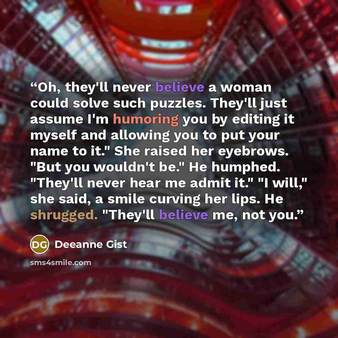 “Oh, they'll never believe a woman could solve such puzzles. They'll just assume I'm humoring you by editing it myself and allowing you to put your name to it." She raised her eyebrows. "But you wouldn't be." He humphed. "They'll never hear me admit it." "I will," she said, a smile curving her…” quote by Deeanne Gist