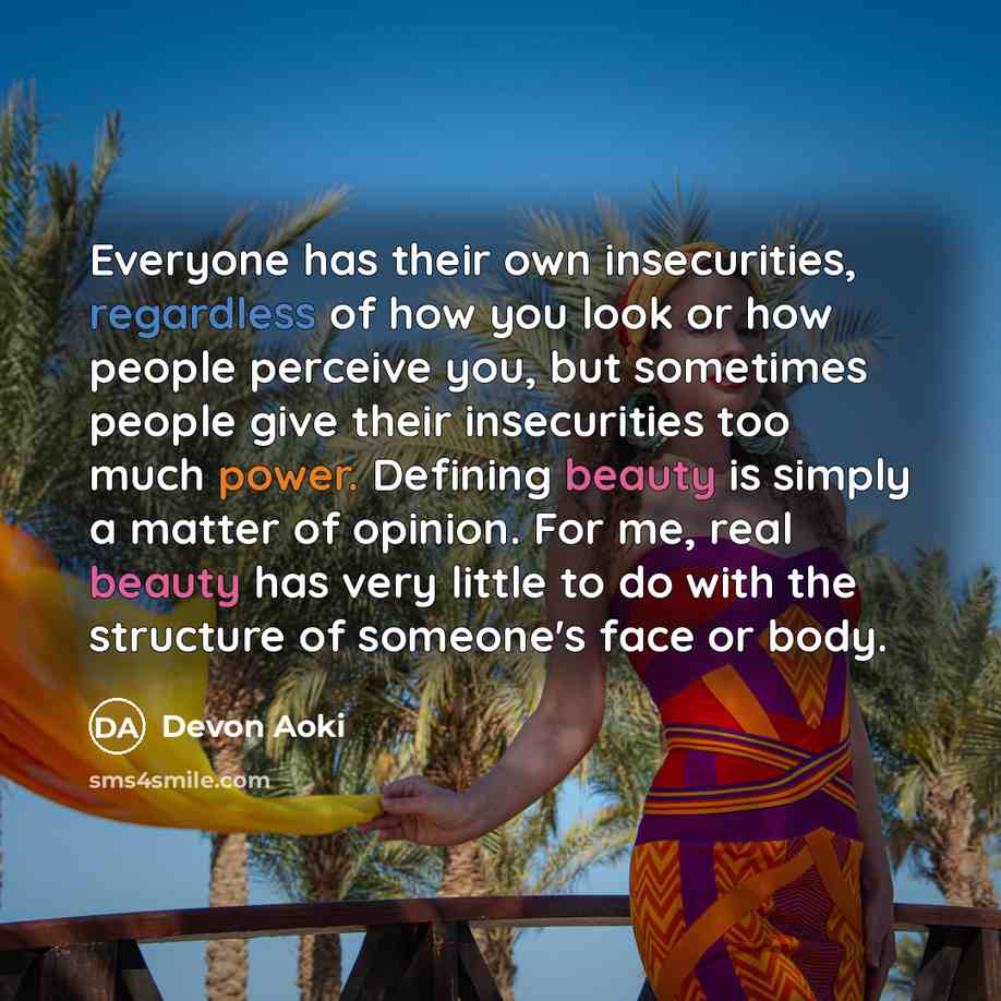 “Everyone has their own insecurities, regardless of how you look or how people perceive you, but sometimes people give their insecurities too much power. Defining beauty is simply a matter of opinion. For me, real beauty has very little to do with the structure of someone's face or body.” quote by Devon Aoki