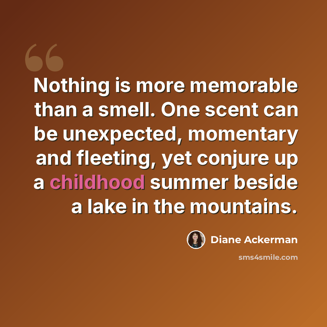 “Nothing is more memorable than a smell. One scent can be unexpected, momentary and fleeting, yet conjure up a childhood summer beside a lake in the mountains.” quote by Diane Ackerman