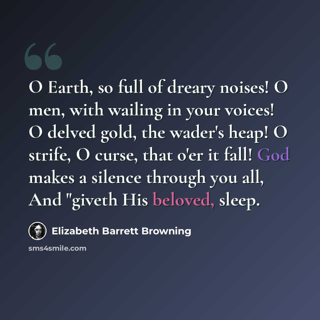 “O Earth, so full of dreary noises! O men, with wailing in your voices! O delved gold, the wader's heap! O strife, O curse, that o'er it fall! God makes a silence through you all, And "giveth His beloved, sleep.” quote by Elizabeth Barrett Browning