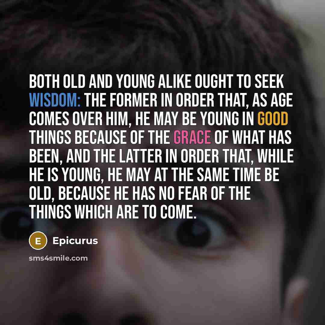 “Both old and young alike ought to seek wisdom: the former in order that, as age comes over him, he may be young in good things because of the grace of what has been, and the latter in order that, while he is young, he may at the same time be old, because he has no fear of the things which are to…” quote by Epicurus
