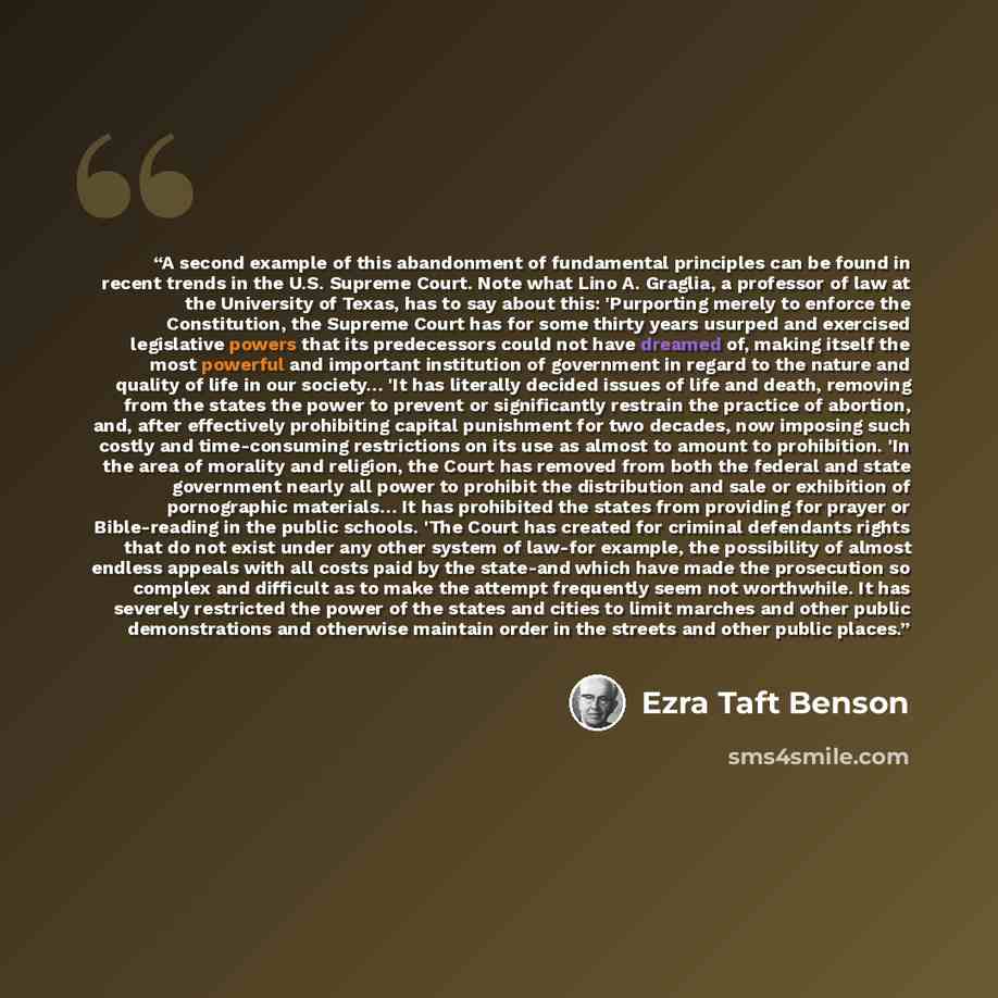 “A second example of this abandonment of fundamental principles can be found in recent trends in the U.S. Supreme Court. Note what Lino A. Graglia, a professor of law at the University of Texas, has to say about this: 'Purporting merely to enforce the Constitution, the Supreme Court has for some…” quote by Ezra Taft Benson