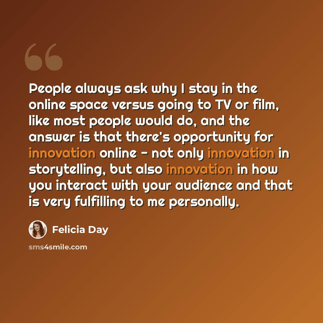 “People always ask why I stay in the online space versus going to TV or film, like most people would do, and the answer is that there's opportunity for innovation online - not only innovation in storytelling, but also innovation in how you interact with your audience and that is very fulfilling to…” quote by Felicia Day