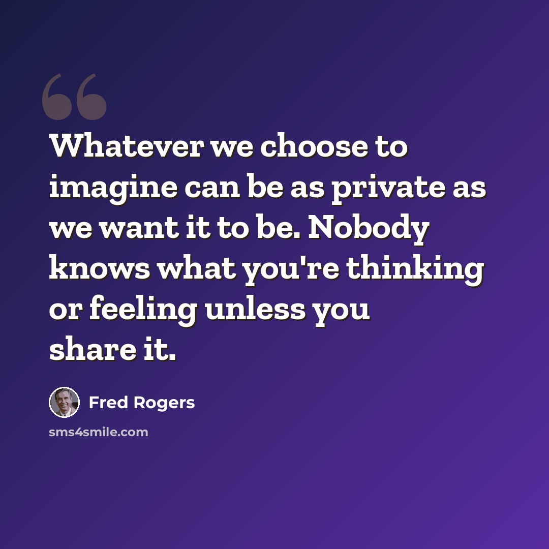 “Whatever we choose to imagine can be as private as we want it to be. Nobody knows what you're thinking or feeling unless you share it.” quote by Fred Rogers
