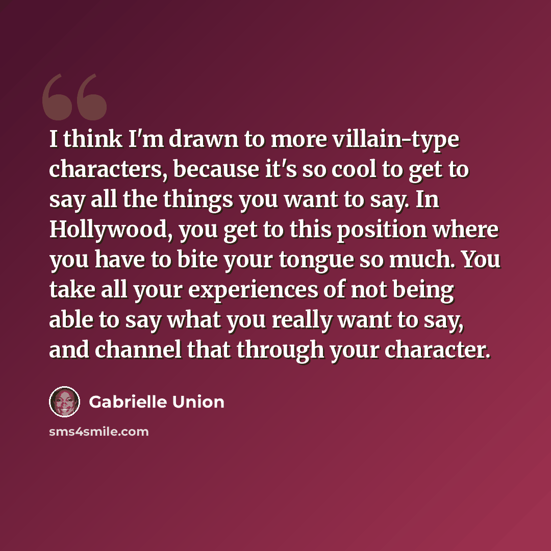 “I think I'm drawn to more villain-type characters, because it's so cool to get to say all the things you want to say. In Hollywood, you get to this position where you have to bite your tongue so much. You take all your experiences of not being able to say what you really want to say, and channel…” quote by Gabrielle Union