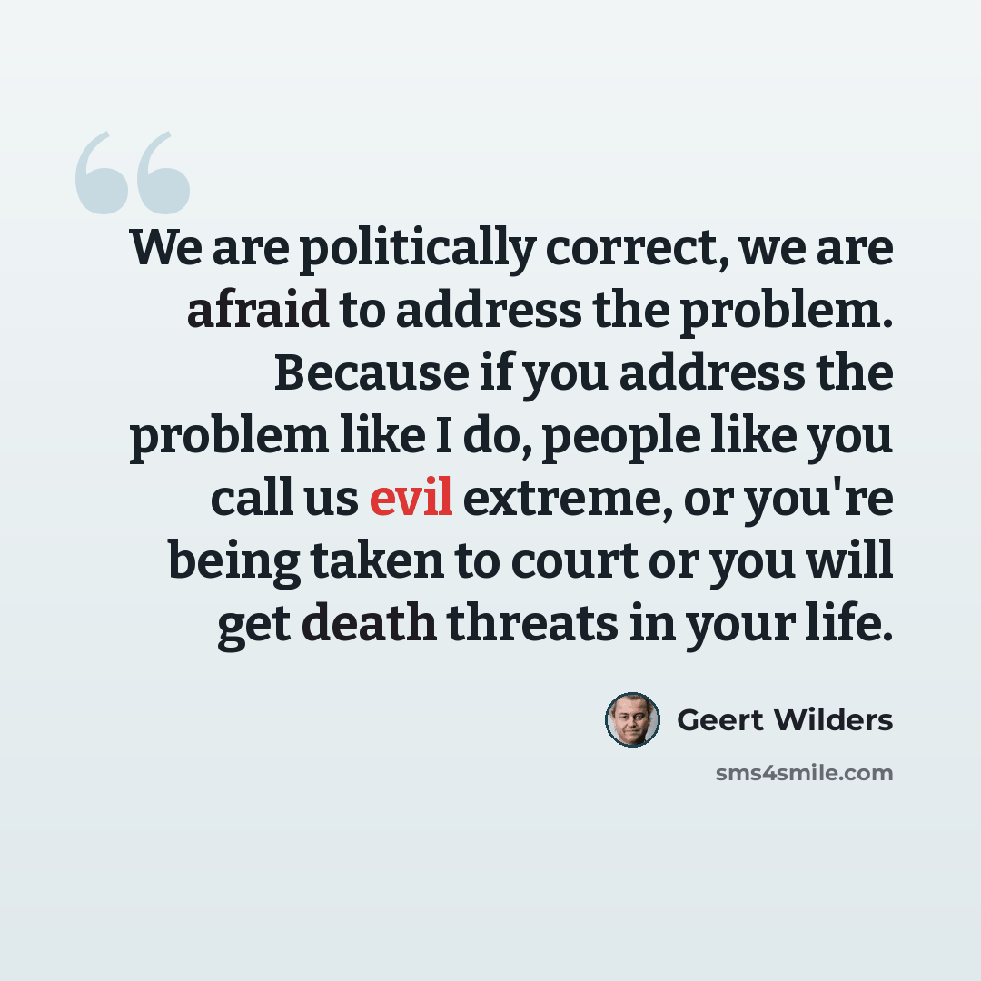 “We are politically correct, we are afraid to address the problem. Because if you address the problem like I do, people like you call us evil extreme, or you're being taken to court or you will get death threats in your life.” quote by Geert Wilders