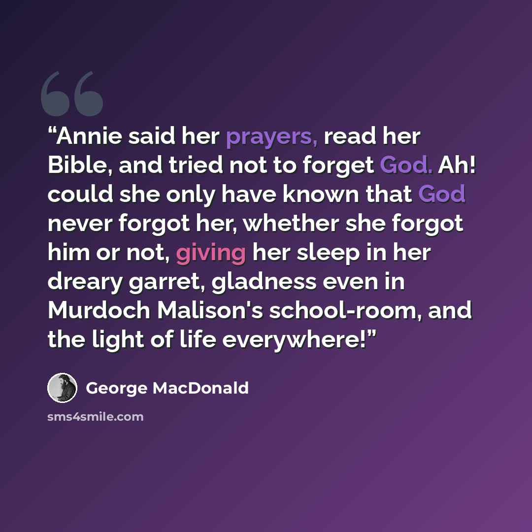 “Annie said her prayers, read her Bible, and tried not to forget God. Ah! could she only have known that God never forgot her, whether she forgot him or not, giving her sleep in her dreary garret, gladness even in Murdoch Malison's school-room, and the light of life everywhere!” quote by George MacDonald