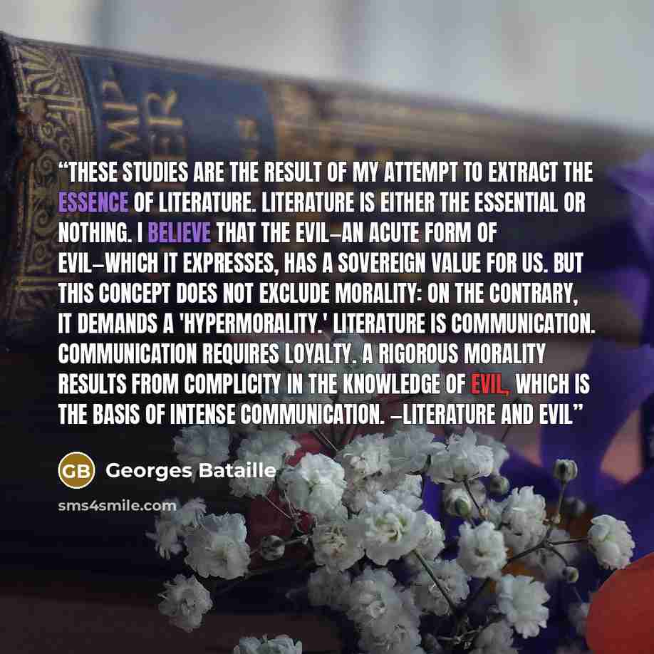 “These studies are the result of my attempt to extract the essence of literature. Literature is either the essential or nothing. I believe that the Evil—an acute form of Evil—which it expresses, has a sovereign value for us. But this concept does not exclude morality: on the contrary, it demands a…” quote by Georges Bataille
