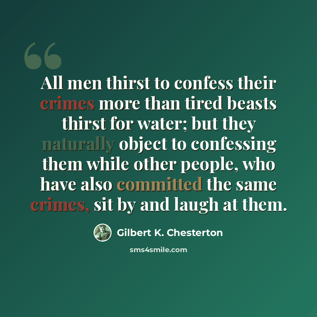“All men thirst to confess their crimes more than tired beasts thirst for water; but they naturally object to confessing them while other people, who have also committed the same crimes, sit by and laugh at them.” quote by Gilbert K. Chesterton