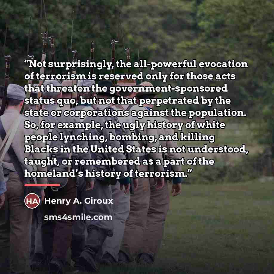 “Not surprisingly, the all-powerful evocation of terrorism is reserved only for those acts that threaten the government-sponsored status quo, but not that perpetrated by the state or corporations against the population. So, for example, the ugly history of white people lynching, bombing, and…” quote by Henry A. Giroux