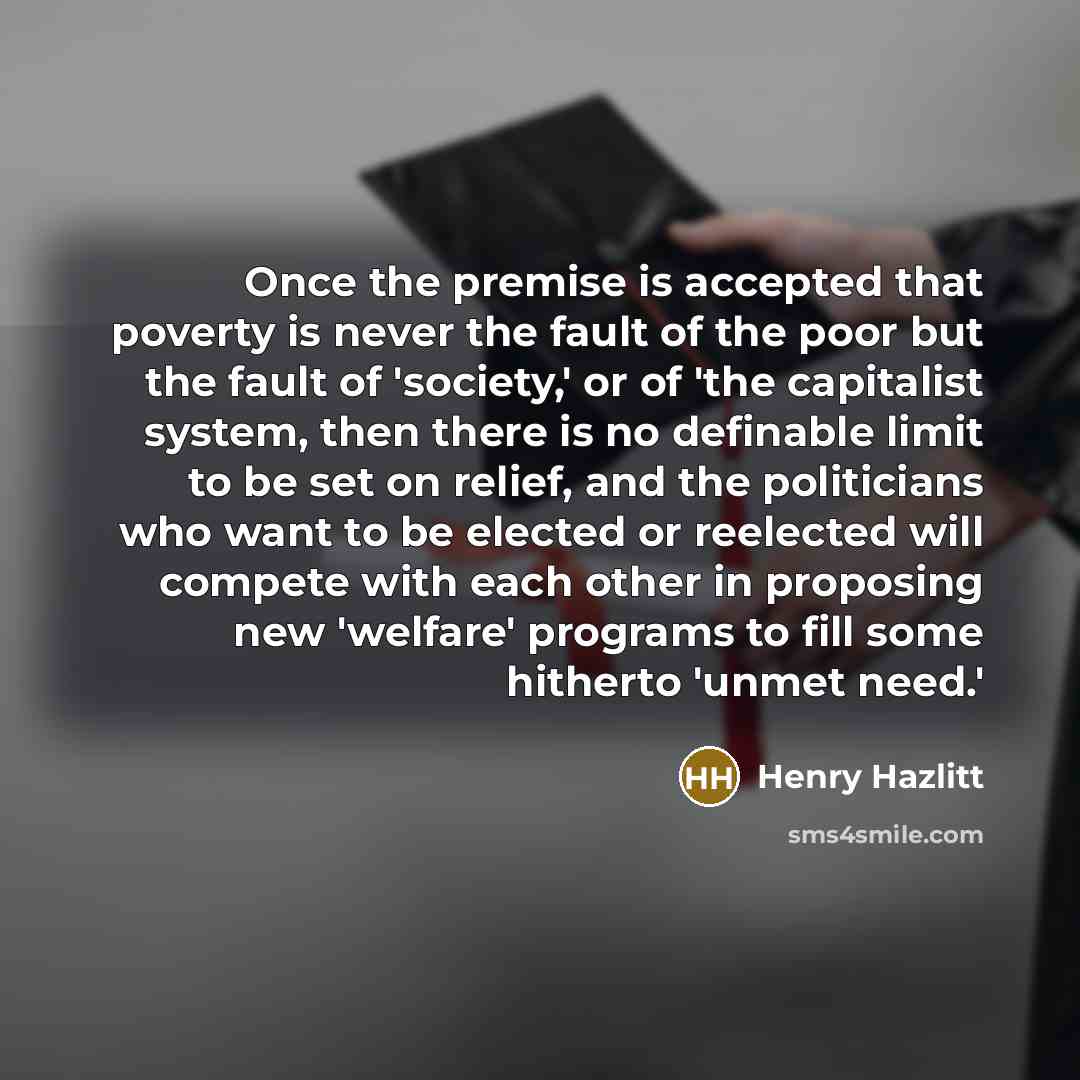 “Once the premise is accepted that poverty is never the fault of the poor but the fault of 'society,' or of 'the capitalist system, then there is no definable limit to be set on relief, and the politicians who want to be elected or reelected will compete with each other in proposing new 'welfare'…” quote by Henry Hazlitt