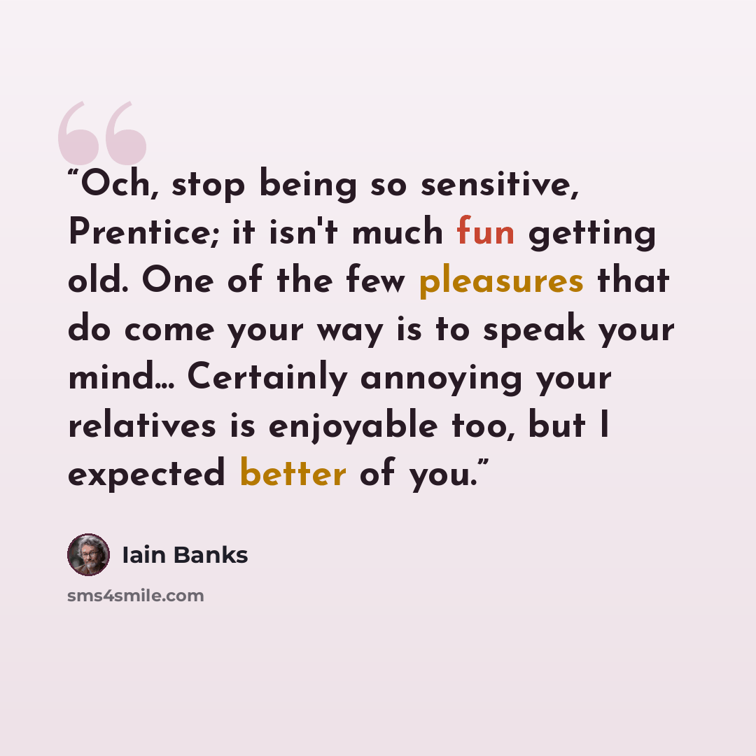 “Och, stop being so sensitive, Prentice; it isn't much fun getting old. One of the few pleasures that do come your way is to speak your mind... Certainly annoying your relatives is enjoyable too, but I expected better of you.” quote by Iain Banks