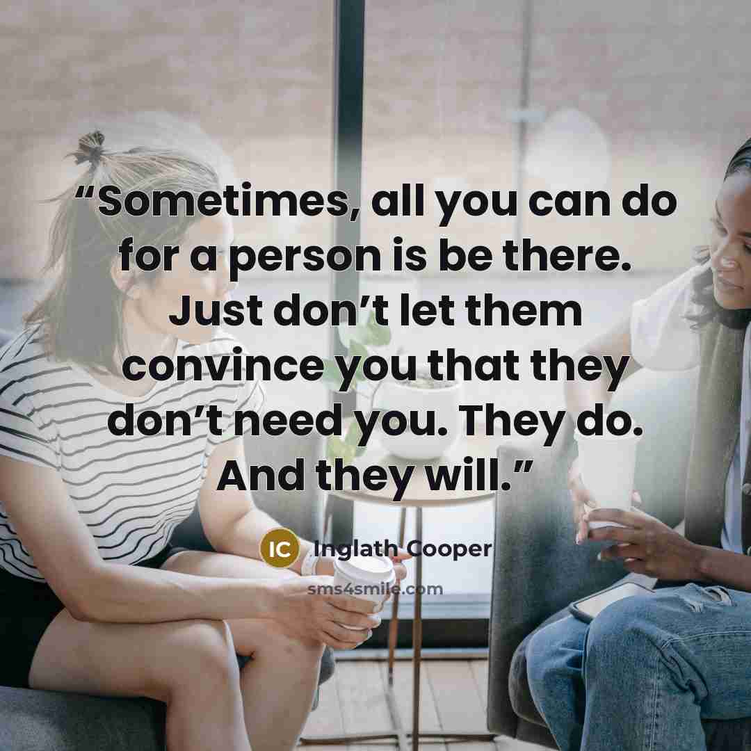 “Sometimes, all you can do for a person is be there. Just don’t let them convince you that they don’t need you. They do. And they will.” quote by Inglath Cooper