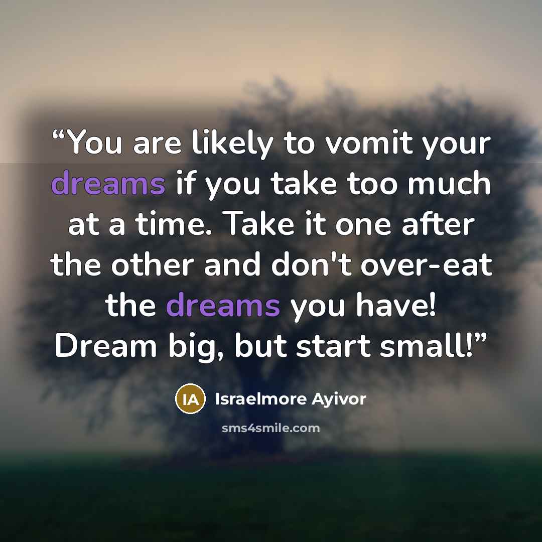 “You are likely to vomit your dreams if you take too much at a time. Take it one after the other and don't over-eat the dreams you have! Dream big, but start small!” quote by Israelmore Ayivor