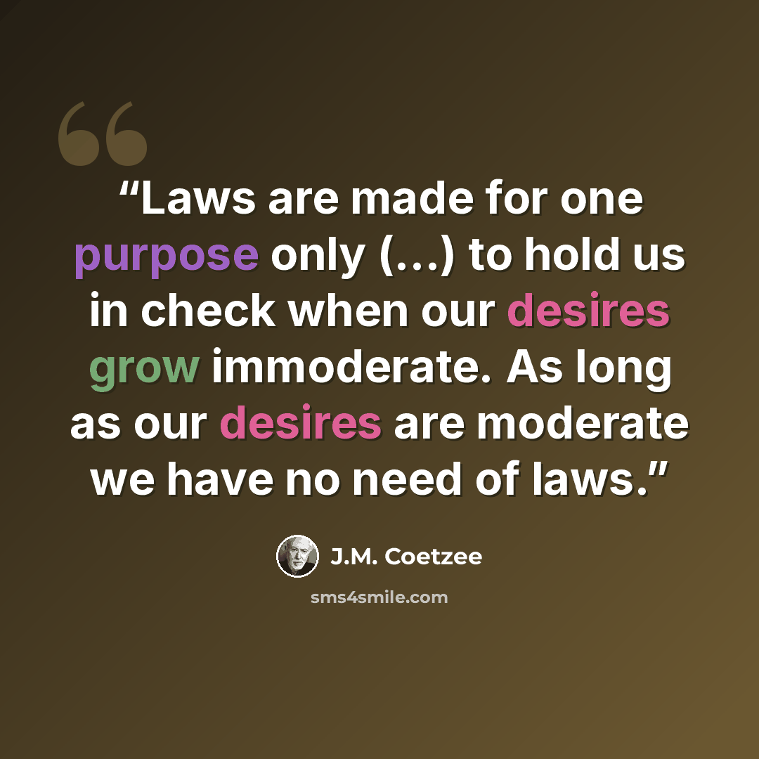 “Laws are made for one purpose only (...) to hold us in check when our desires grow immoderate. As long as our desires are moderate we have no need of laws.” quote by J.M. Coetzee