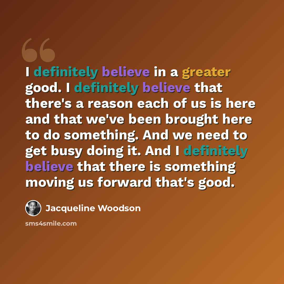 “I definitely believe in a greater good. I definitely believe that there's a reason each of us is here and that we've been brought here to do something. And we need to get busy doing it. And I definitely believe that there is something moving us forward that's good.” quote by Jacqueline Woodson
